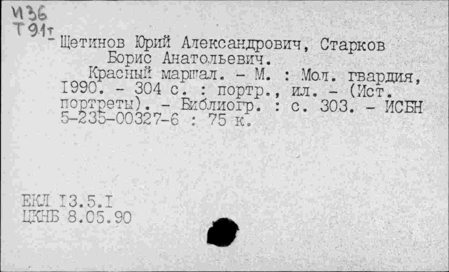 ﻿ми
Т91т
■ Щетинов Юрий Александрович, Старков Борис Анатольевич.
Красный маршал. - М. : Мол. гвардия, 1990. - 304 с. : портр., ил. - (Ист. портреты). - Библиогр. : с. 303. - ИСБН 5-235-00327-6 : 75 к.
ЕКЛ 13.5.1
ЦКНБ 8.05.90